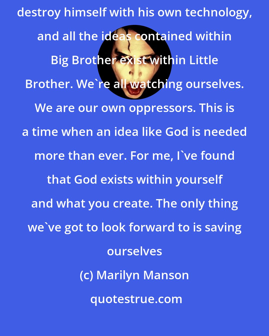 Marilyn Manson: It happens every millennium. Now more than ever, man threatens to destroy himself with his own technology, and all the ideas contained within Big Brother exist within Little Brother. We're all watching ourselves. We are our own oppressors. This is a time when an idea like God is needed more than ever. For me, I've found that God exists within yourself and what you create. The only thing we've got to look forward to is saving ourselves
