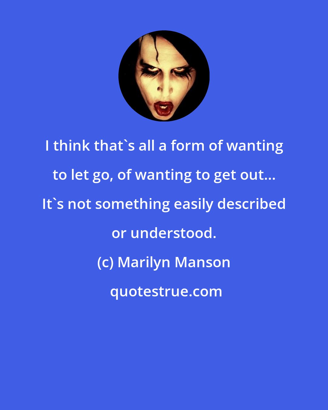 Marilyn Manson: I think that's all a form of wanting to let go, of wanting to get out... It's not something easily described or understood.