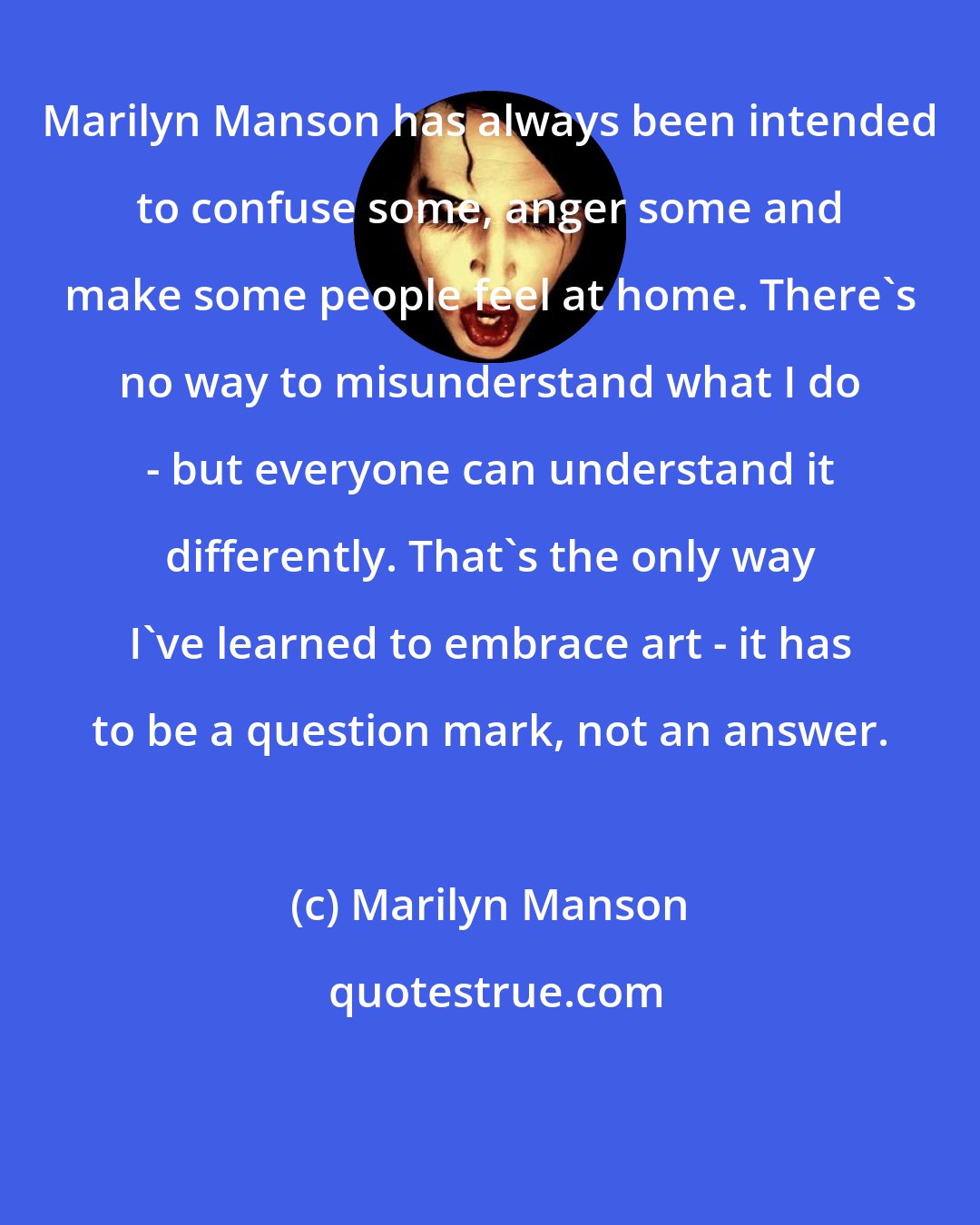Marilyn Manson: Marilyn Manson has always been intended to confuse some, anger some and make some people feel at home. There's no way to misunderstand what I do - but everyone can understand it differently. That's the only way I've learned to embrace art - it has to be a question mark, not an answer.