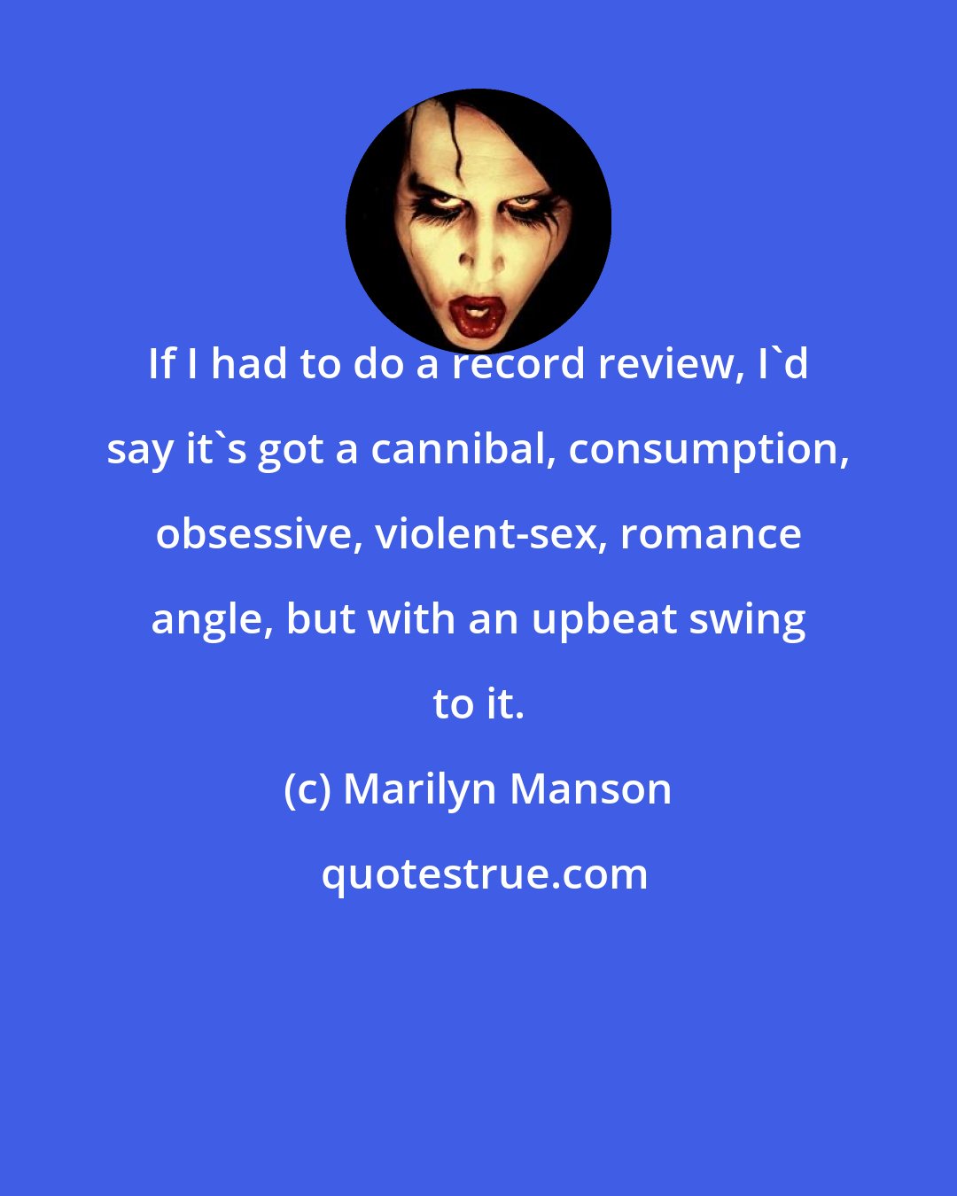 Marilyn Manson: If I had to do a record review, I'd say it's got a cannibal, consumption, obsessive, violent-sex, romance angle, but with an upbeat swing to it.