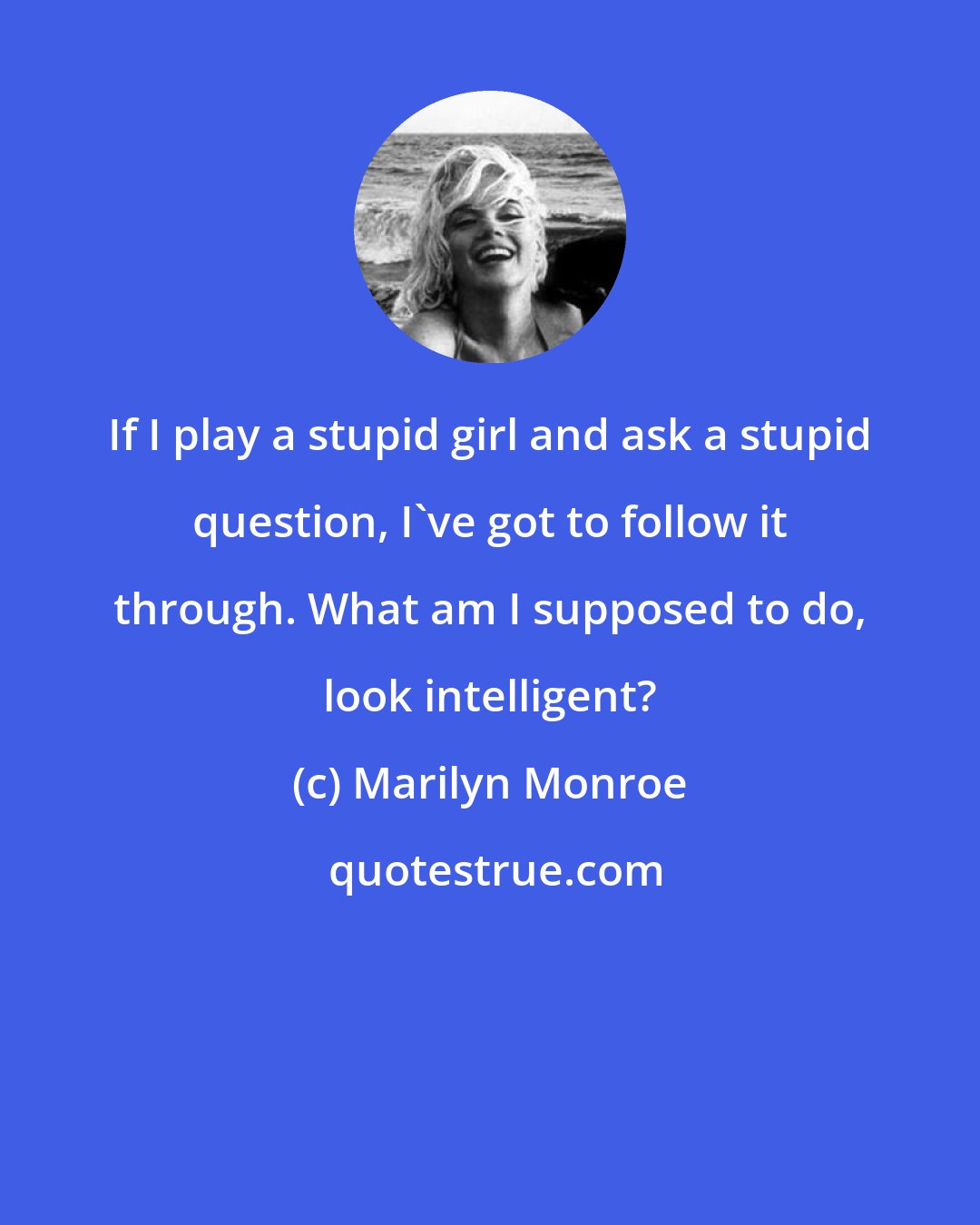 Marilyn Monroe: If I play a stupid girl and ask a stupid question, I've got to follow it through. What am I supposed to do, look intelligent?
