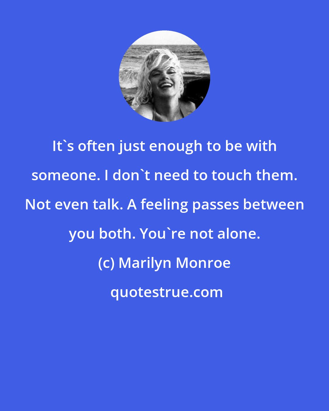 Marilyn Monroe: It's often just enough to be with someone. I don't need to touch them. Not even talk. A feeling passes between you both. You're not alone.
