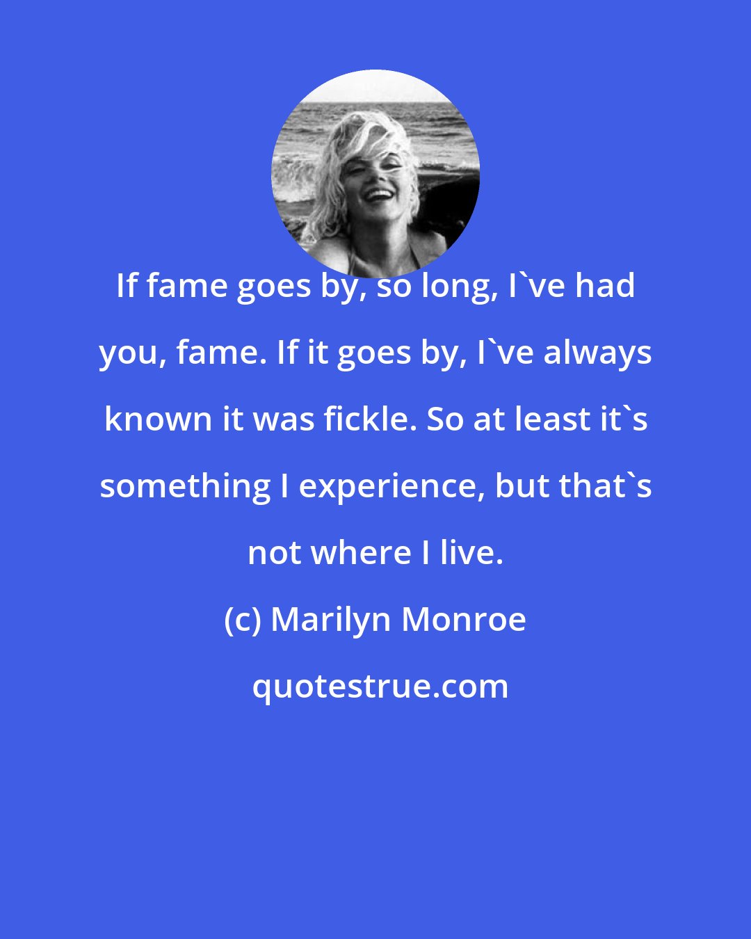 Marilyn Monroe: If fame goes by, so long, I've had you, fame. If it goes by, I've always known it was fickle. So at least it's something I experience, but that's not where I live.