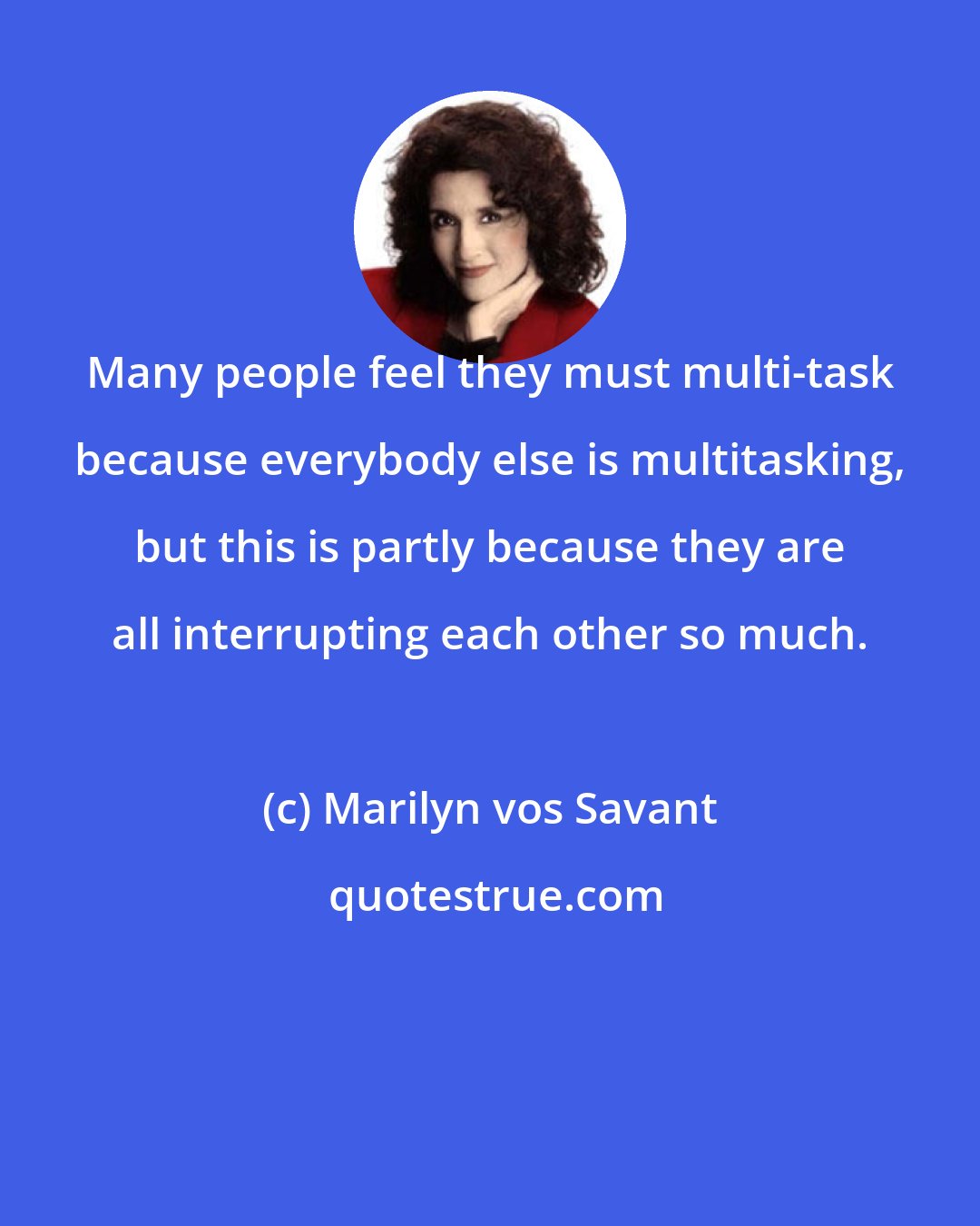 Marilyn vos Savant: Many people feel they must multi-task because everybody else is multitasking, but this is partly because they are all interrupting each other so much.