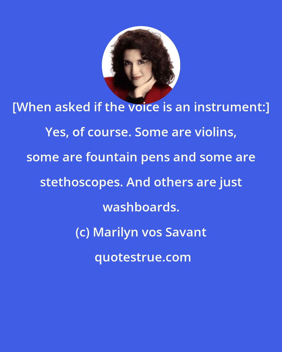 Marilyn vos Savant: [When asked if the voice is an instrument:] Yes, of course. Some are violins, some are fountain pens and some are stethoscopes. And others are just washboards.