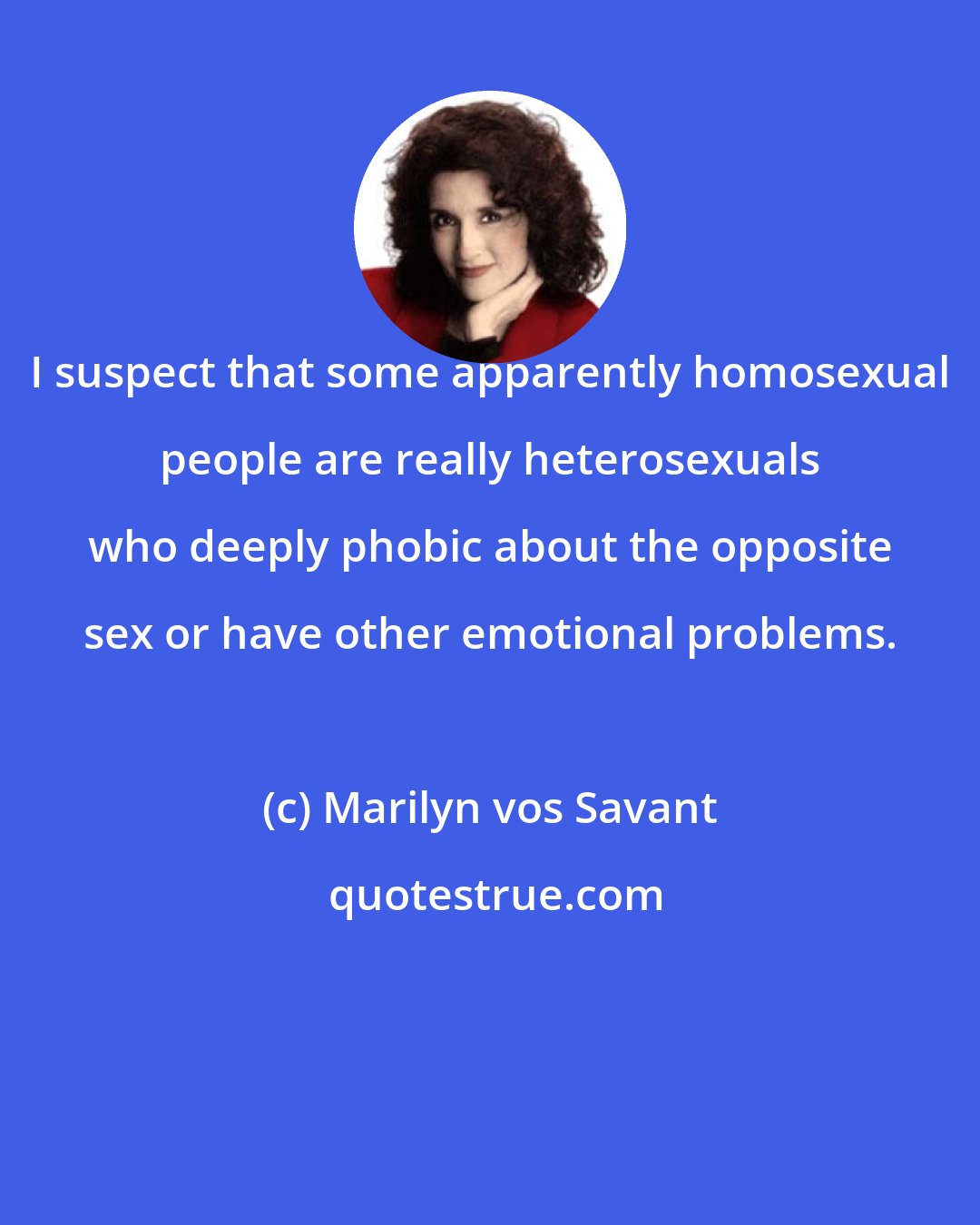 Marilyn vos Savant: I suspect that some apparently homosexual people are really heterosexuals who deeply phobic about the opposite sex or have other emotional problems.