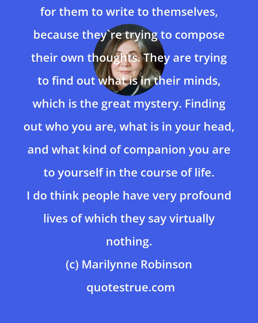 Marilynne Robinson: I think to the degree writers are serious, there is a greater tendency for them to write to themselves, because they're trying to compose their own thoughts. They are trying to find out what is in their minds, which is the great mystery. Finding out who you are, what is in your head, and what kind of companion you are to yourself in the course of life. I do think people have very profound lives of which they say virtually nothing.