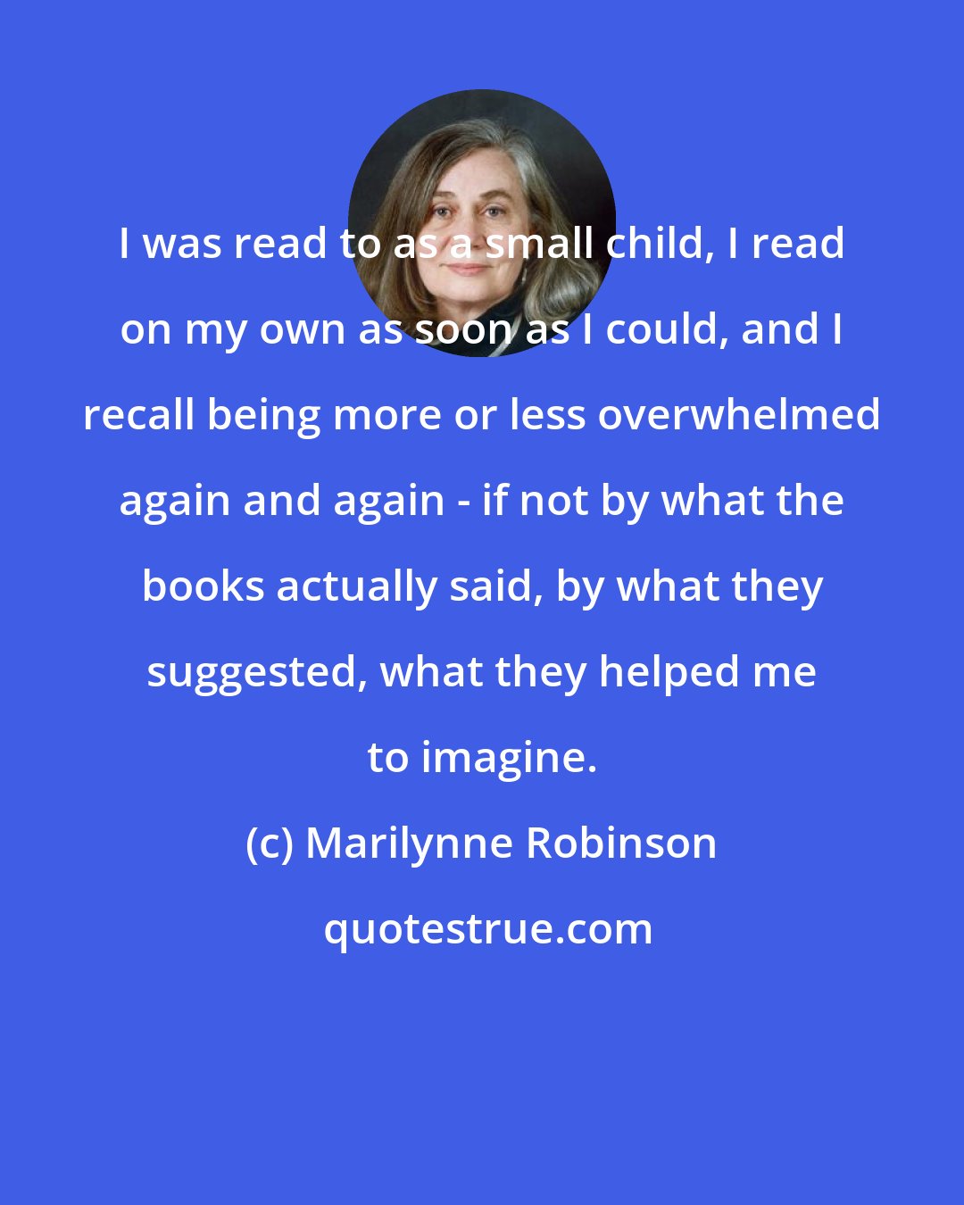 Marilynne Robinson: I was read to as a small child, I read on my own as soon as I could, and I recall being more or less overwhelmed again and again - if not by what the books actually said, by what they suggested, what they helped me to imagine.