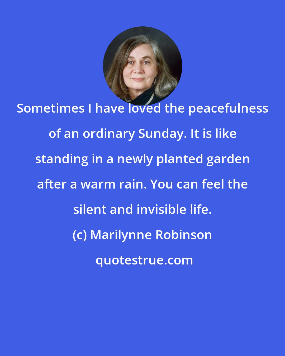 Marilynne Robinson: Sometimes I have loved the peacefulness of an ordinary Sunday. It is like standing in a newly planted garden after a warm rain. You can feel the silent and invisible life.