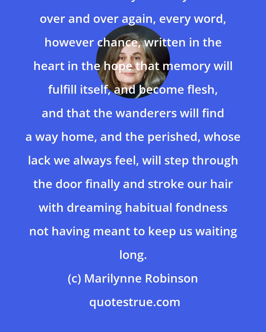 Marilynne Robinson: There is so little to remember of anyone - an anecdote, a conversation at a table. But every memory is turned over and over again, every word, however chance, written in the heart in the hope that memory will fulfill itself, and become flesh, and that the wanderers will find a way home, and the perished, whose lack we always feel, will step through the door finally and stroke our hair with dreaming habitual fondness not having meant to keep us waiting long.