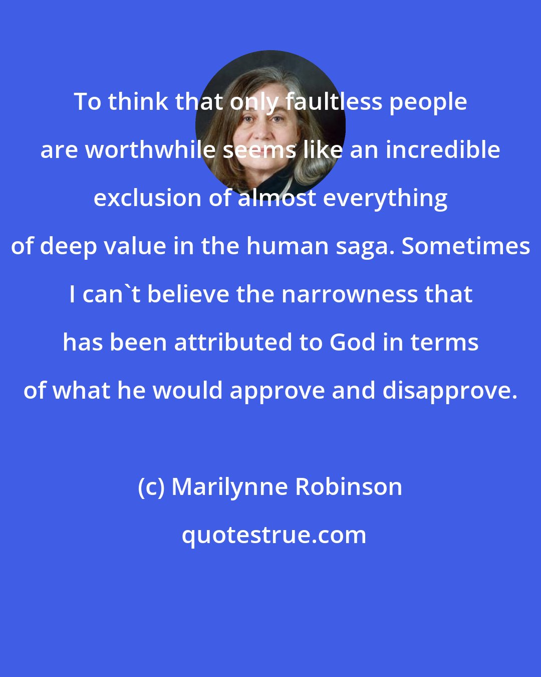 Marilynne Robinson: To think that only faultless people are worthwhile seems like an incredible exclusion of almost everything of deep value in the human saga. Sometimes I can't believe the narrowness that has been attributed to God in terms of what he would approve and disapprove.