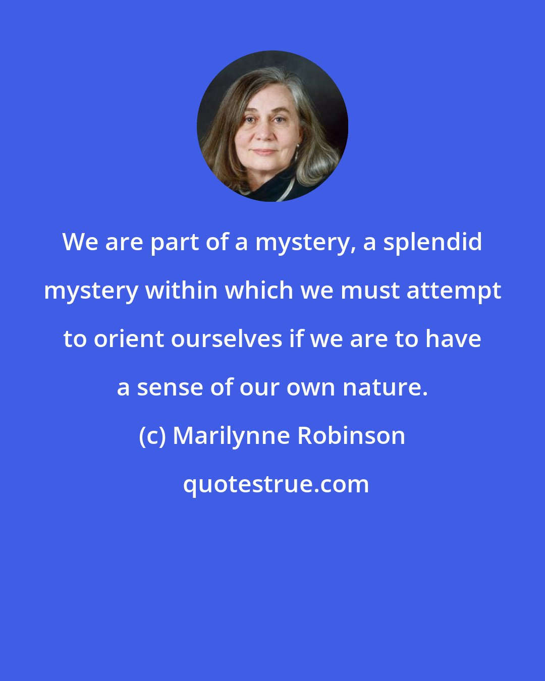 Marilynne Robinson: We are part of a mystery, a splendid mystery within which we must attempt to orient ourselves if we are to have a sense of our own nature.