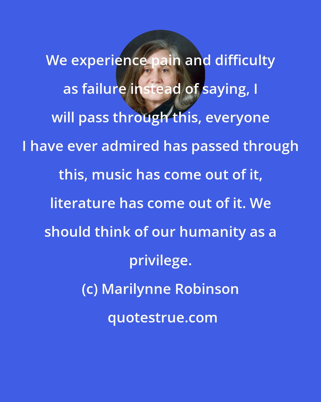 Marilynne Robinson: We experience pain and difficulty as failure instead of saying, I will pass through this, everyone I have ever admired has passed through this, music has come out of it, literature has come out of it. We should think of our humanity as a privilege.