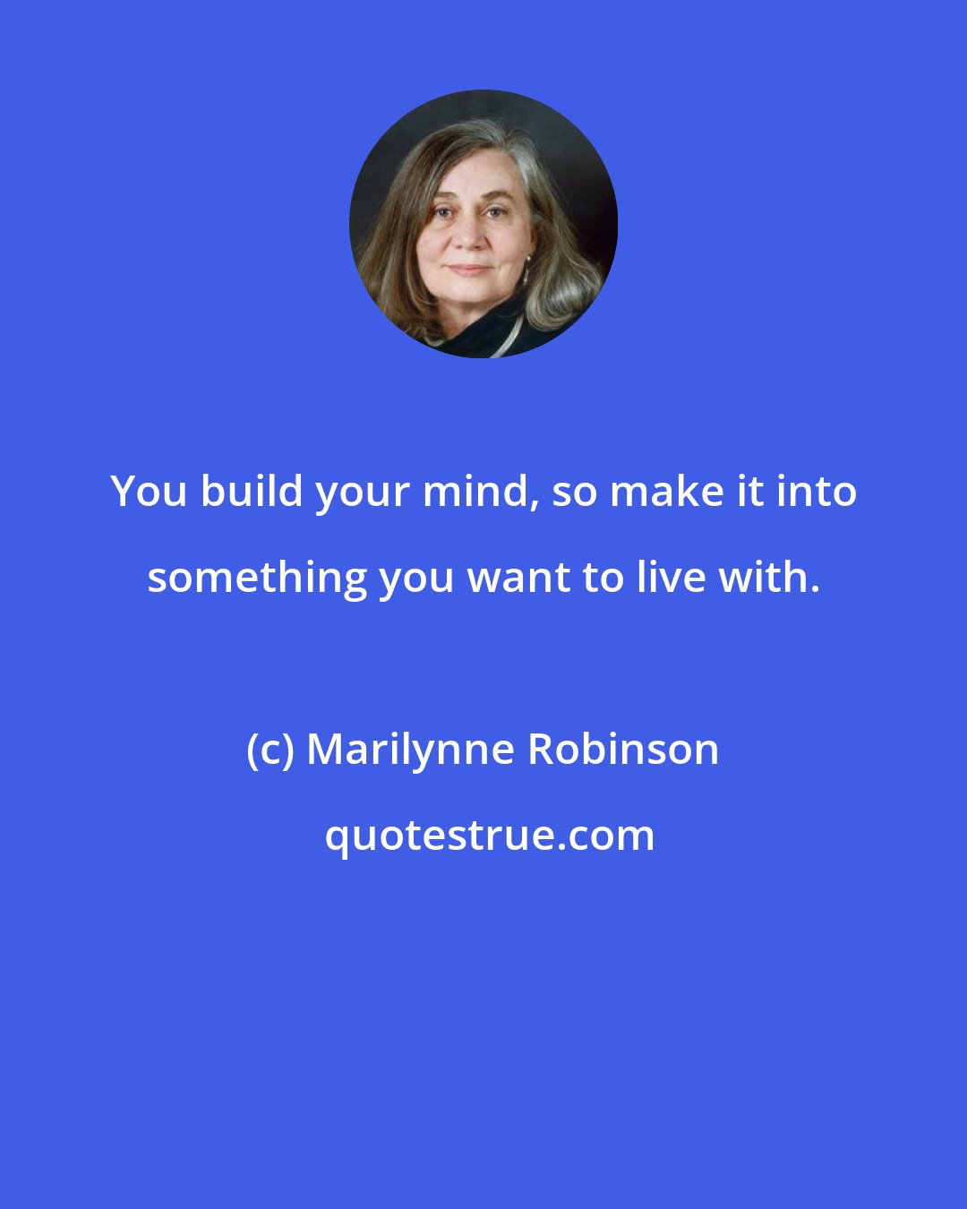 Marilynne Robinson: You build your mind, so make it into something you want to live with.