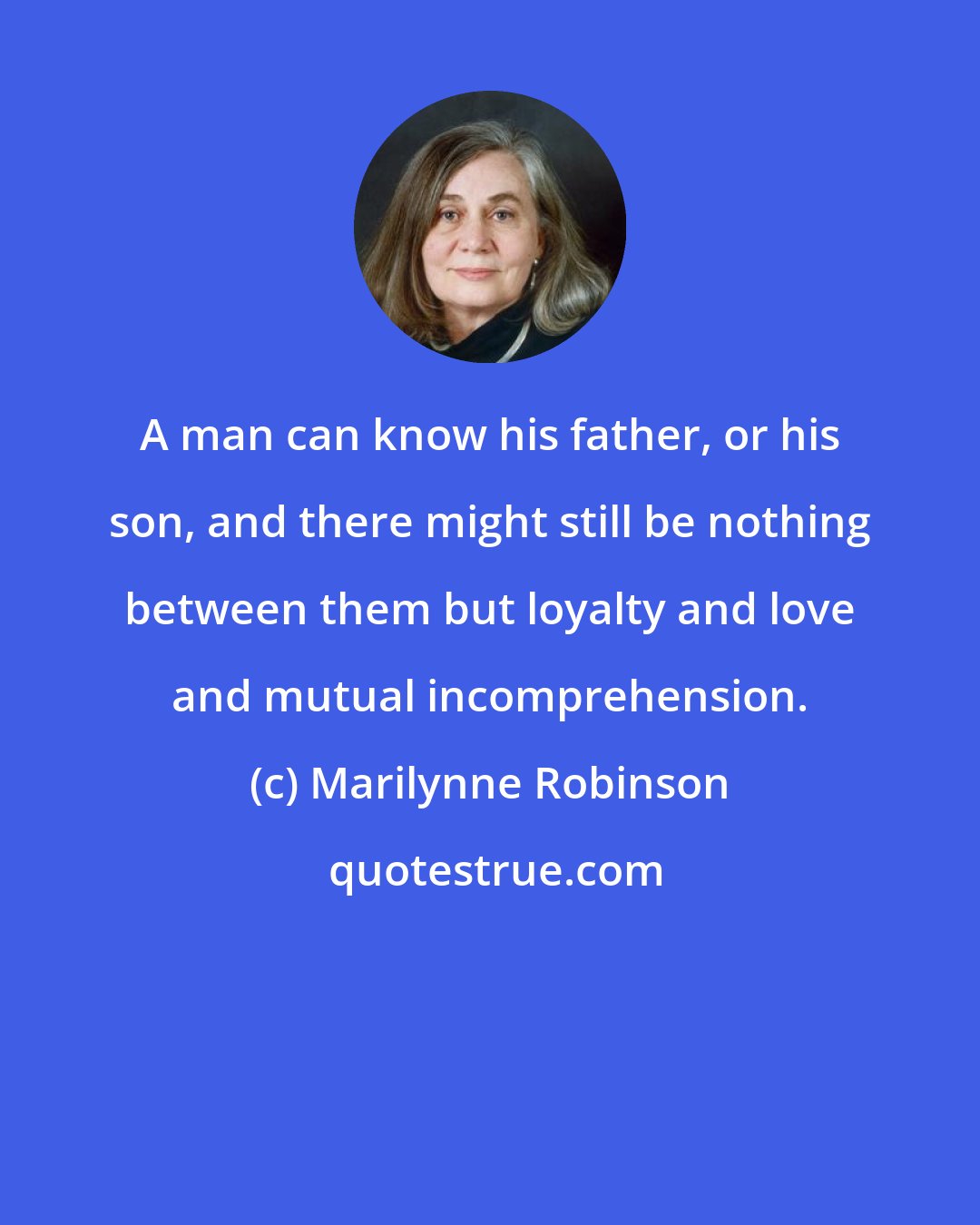 Marilynne Robinson: A man can know his father, or his son, and there might still be nothing between them but loyalty and love and mutual incomprehension.