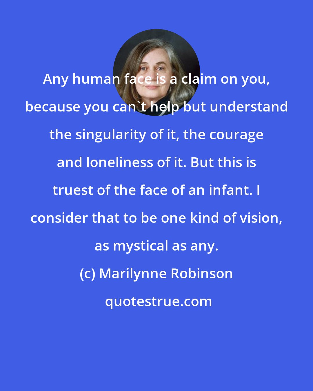 Marilynne Robinson: Any human face is a claim on you, because you can't help but understand the singularity of it, the courage and loneliness of it. But this is truest of the face of an infant. I consider that to be one kind of vision, as mystical as any.