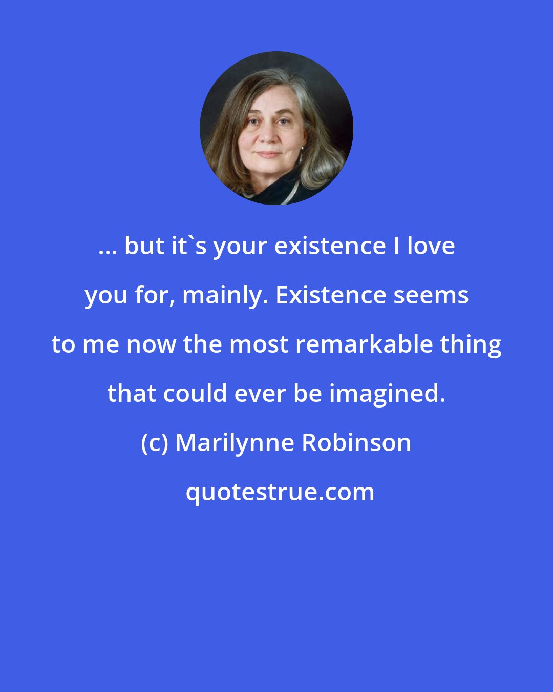 Marilynne Robinson: ... but it's your existence I love you for, mainly. Existence seems to me now the most remarkable thing that could ever be imagined.