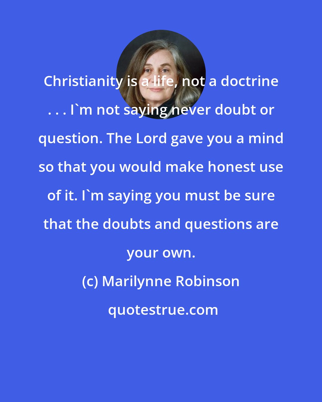 Marilynne Robinson: Christianity is a life, not a doctrine . . . I'm not saying never doubt or question. The Lord gave you a mind so that you would make honest use of it. I'm saying you must be sure that the doubts and questions are your own.