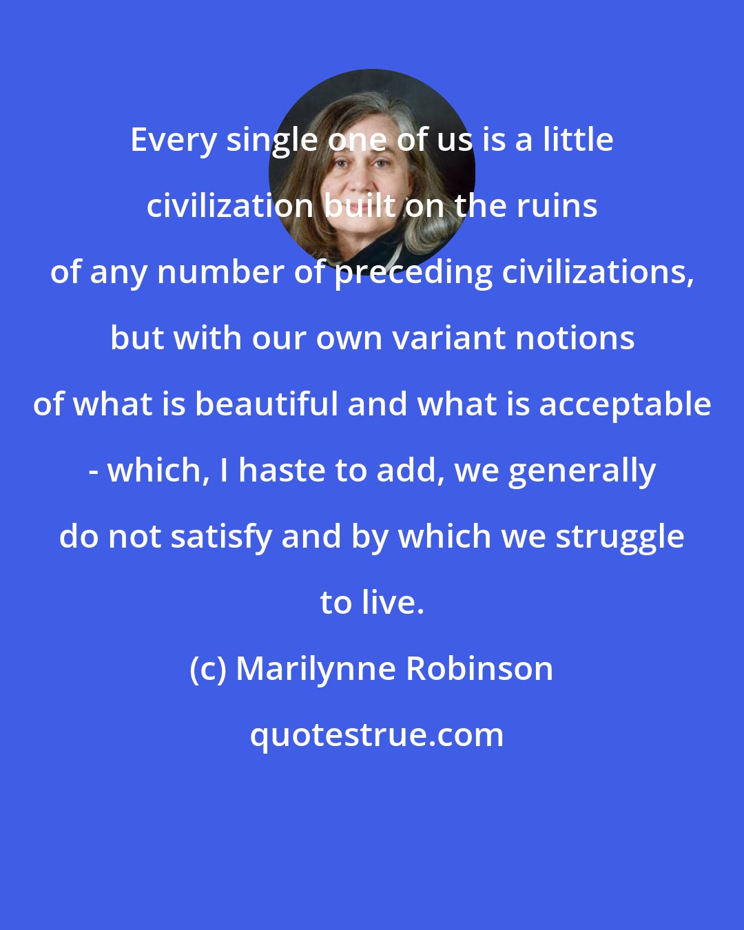 Marilynne Robinson: Every single one of us is a little civilization built on the ruins of any number of preceding civilizations, but with our own variant notions of what is beautiful and what is acceptable - which, I haste to add, we generally do not satisfy and by which we struggle to live.