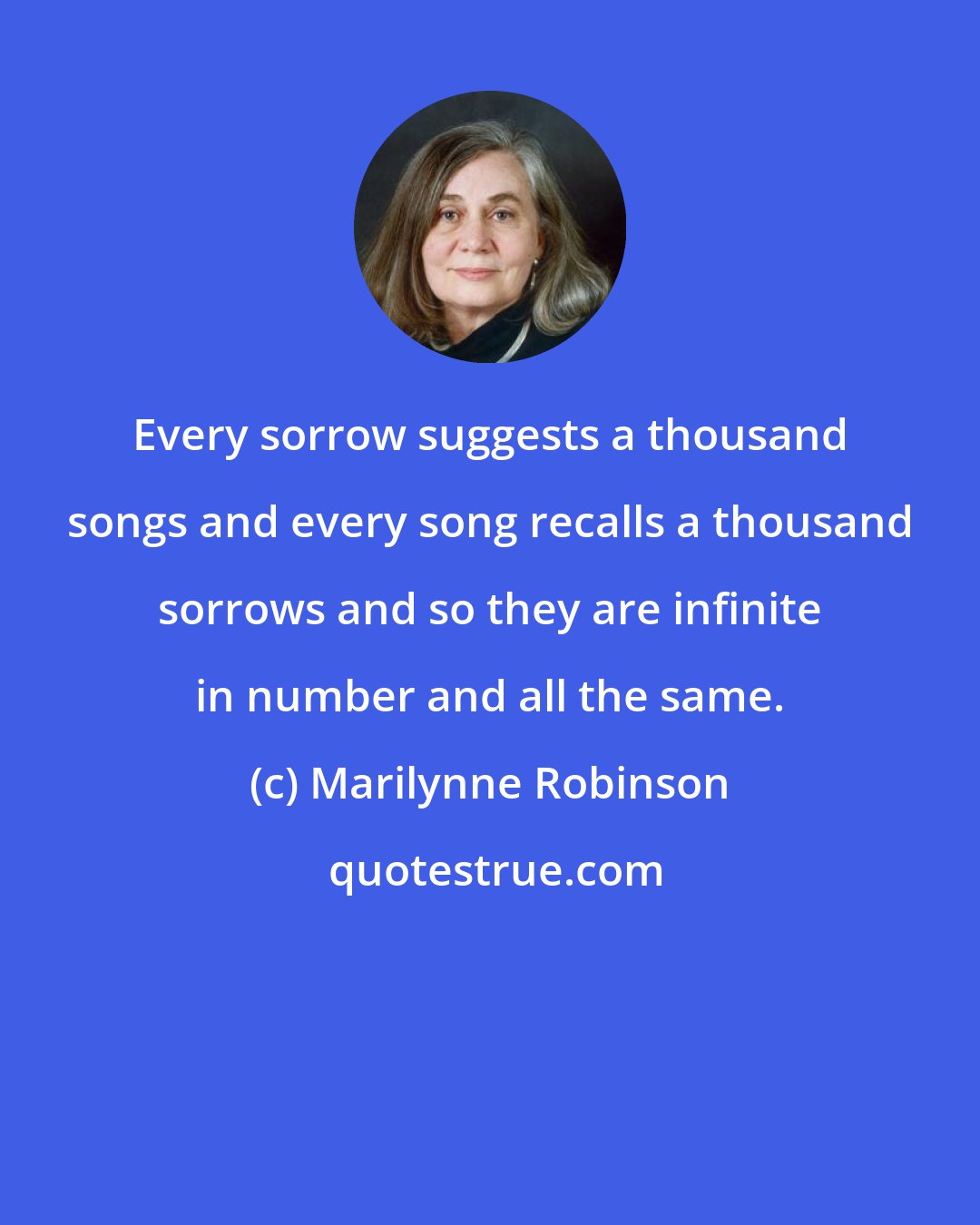 Marilynne Robinson: Every sorrow suggests a thousand songs and every song recalls a thousand sorrows and so they are infinite in number and all the same.