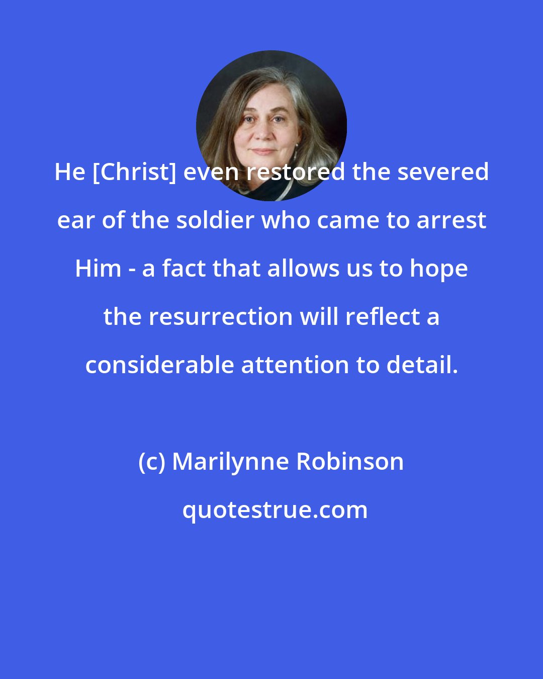 Marilynne Robinson: He [Christ] even restored the severed ear of the soldier who came to arrest Him - a fact that allows us to hope the resurrection will reflect a considerable attention to detail.