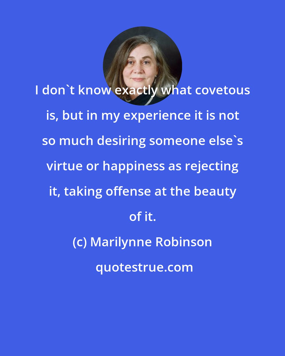 Marilynne Robinson: I don't know exactly what covetous is, but in my experience it is not so much desiring someone else's virtue or happiness as rejecting it, taking offense at the beauty of it.