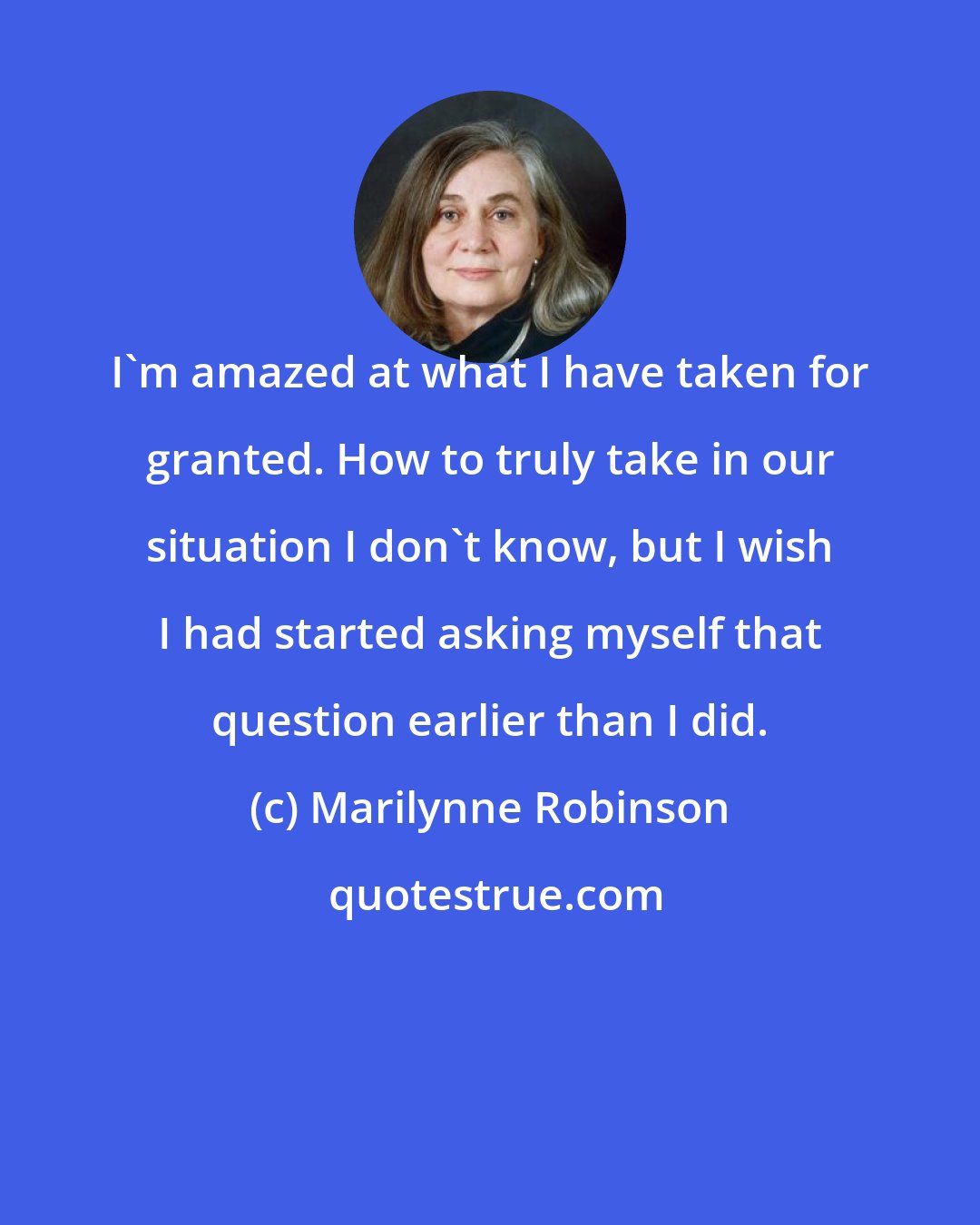 Marilynne Robinson: I'm amazed at what I have taken for granted. How to truly take in our situation I don't know, but I wish I had started asking myself that question earlier than I did.