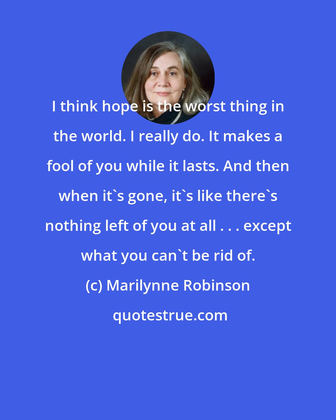 Marilynne Robinson: I think hope is the worst thing in the world. I really do. It makes a fool of you while it lasts. And then when it's gone, it's like there's nothing left of you at all . . . except what you can't be rid of.