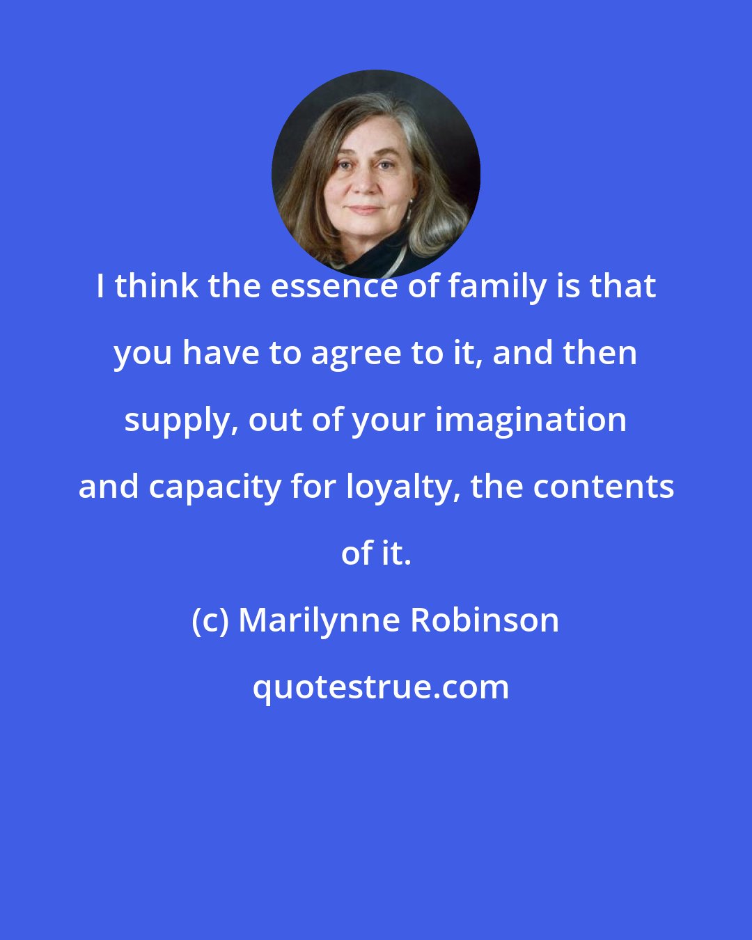 Marilynne Robinson: I think the essence of family is that you have to agree to it, and then supply, out of your imagination and capacity for loyalty, the contents of it.