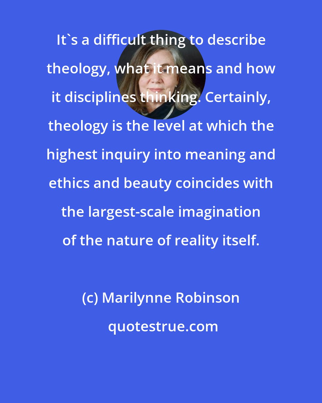 Marilynne Robinson: It's a difficult thing to describe theology, what it means and how it disciplines thinking. Certainly, theology is the level at which the highest inquiry into meaning and ethics and beauty coincides with the largest-scale imagination of the nature of reality itself.