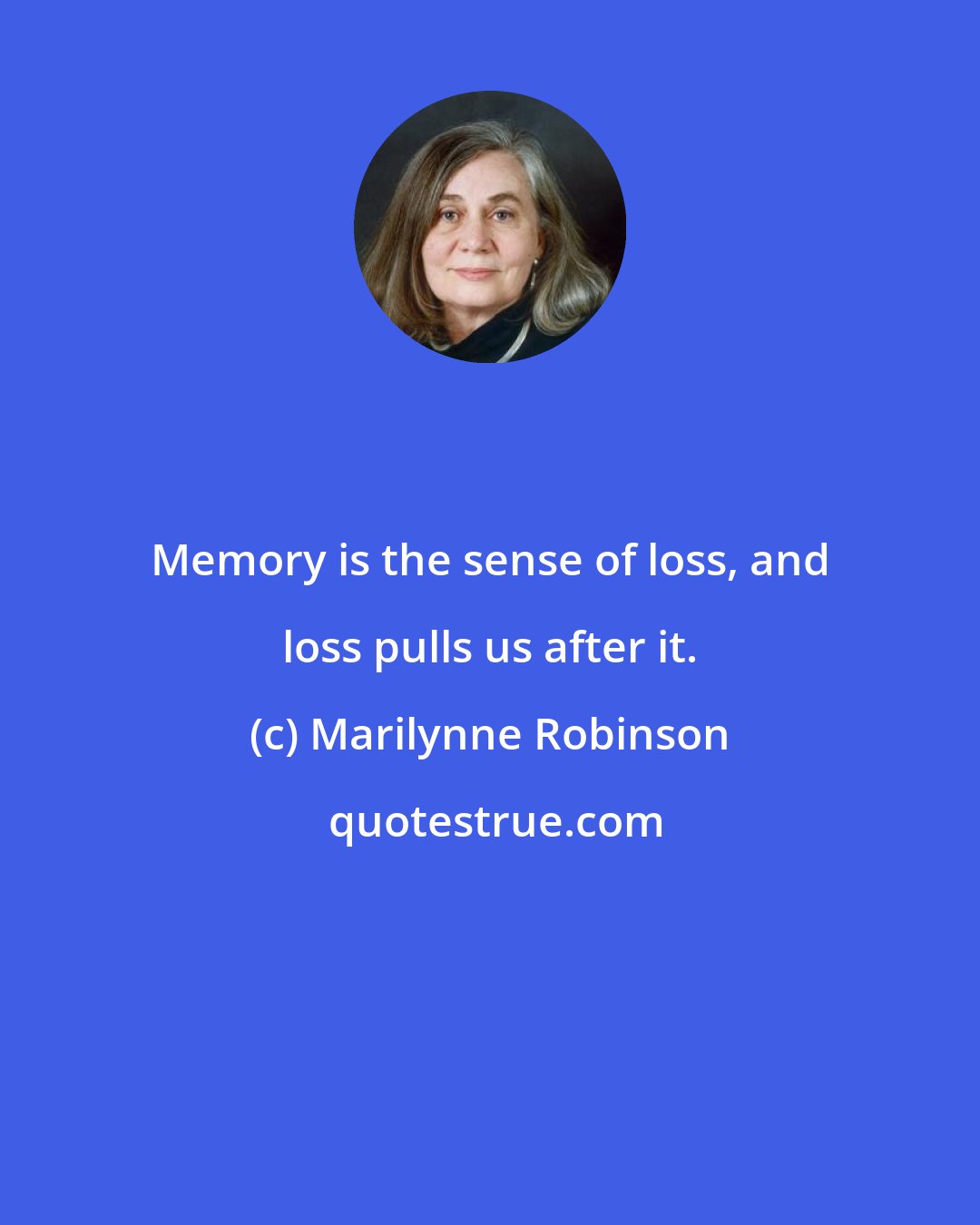 Marilynne Robinson: Memory is the sense of loss, and loss pulls us after it.