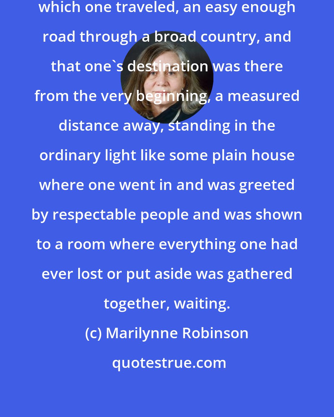 Marilynne Robinson: She conceived of life as a road down which one traveled, an easy enough road through a broad country, and that one's destination was there from the very beginning, a measured distance away, standing in the ordinary light like some plain house where one went in and was greeted by respectable people and was shown to a room where everything one had ever lost or put aside was gathered together, waiting.