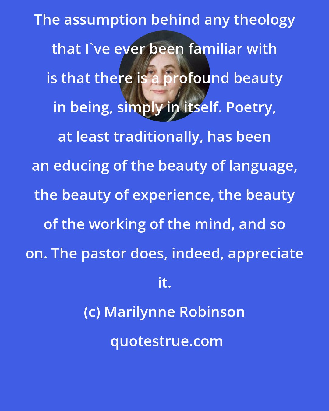 Marilynne Robinson: The assumption behind any theology that I've ever been familiar with is that there is a profound beauty in being, simply in itself. Poetry, at least traditionally, has been an educing of the beauty of language, the beauty of experience, the beauty of the working of the mind, and so on. The pastor does, indeed, appreciate it.