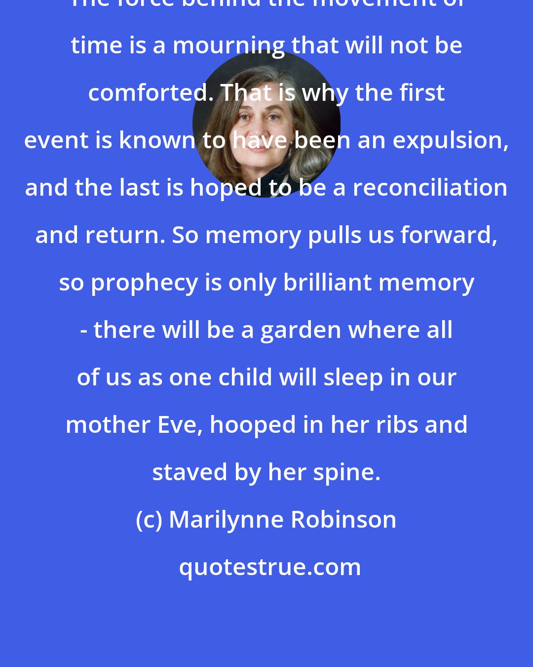 Marilynne Robinson: The force behind the movement of time is a mourning that will not be comforted. That is why the first event is known to have been an expulsion, and the last is hoped to be a reconciliation and return. So memory pulls us forward, so prophecy is only brilliant memory - there will be a garden where all of us as one child will sleep in our mother Eve, hooped in her ribs and staved by her spine.