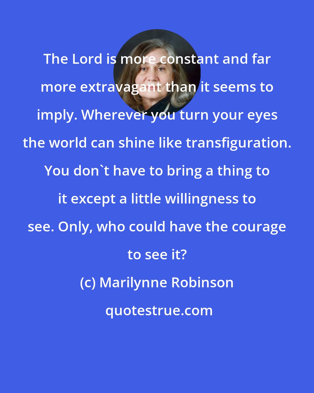 Marilynne Robinson: The Lord is more constant and far more extravagant than it seems to imply. Wherever you turn your eyes the world can shine like transfiguration. You don't have to bring a thing to it except a little willingness to see. Only, who could have the courage to see it?