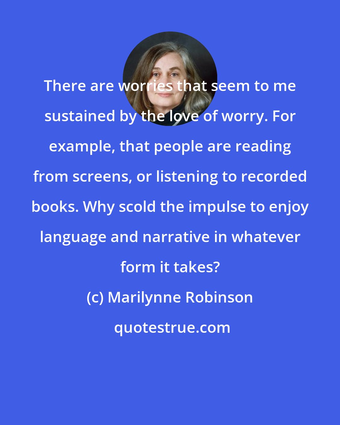 Marilynne Robinson: There are worries that seem to me sustained by the love of worry. For example, that people are reading from screens, or listening to recorded books. Why scold the impulse to enjoy language and narrative in whatever form it takes?