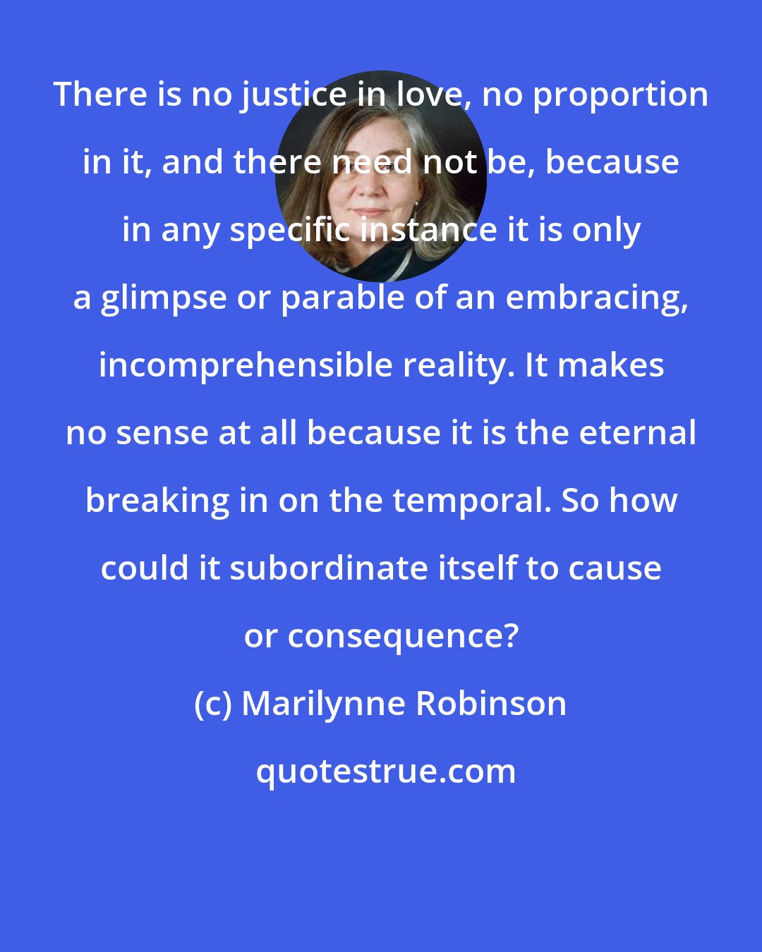 Marilynne Robinson: There is no justice in love, no proportion in it, and there need not be, because in any specific instance it is only a glimpse or parable of an embracing, incomprehensible reality. It makes no sense at all because it is the eternal breaking in on the temporal. So how could it subordinate itself to cause or consequence?