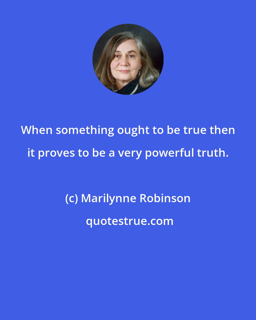 Marilynne Robinson: When something ought to be true then it proves to be a very powerful truth.