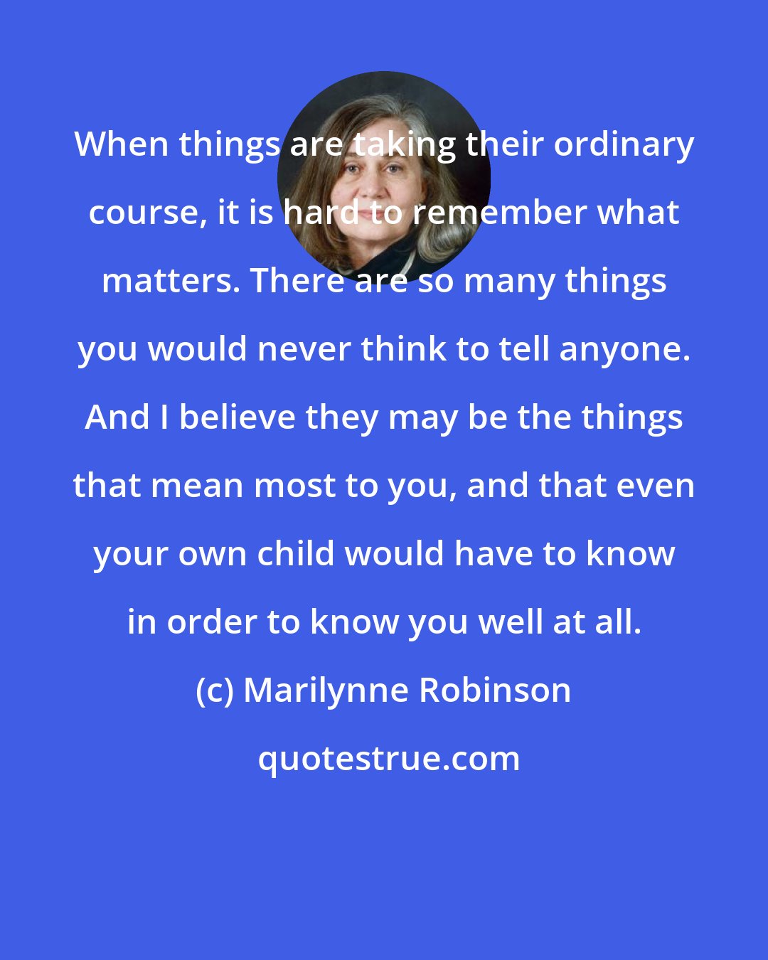 Marilynne Robinson: When things are taking their ordinary course, it is hard to remember what matters. There are so many things you would never think to tell anyone. And I believe they may be the things that mean most to you, and that even your own child would have to know in order to know you well at all.