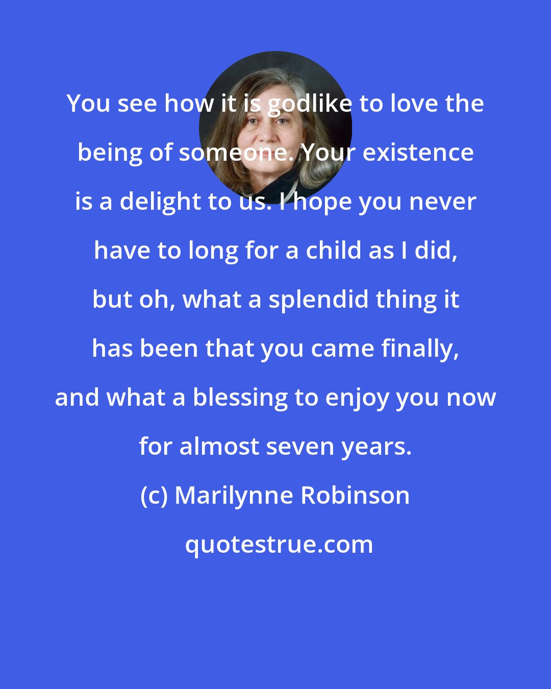 Marilynne Robinson: You see how it is godlike to love the being of someone. Your existence is a delight to us. I hope you never have to long for a child as I did, but oh, what a splendid thing it has been that you came finally, and what a blessing to enjoy you now for almost seven years.