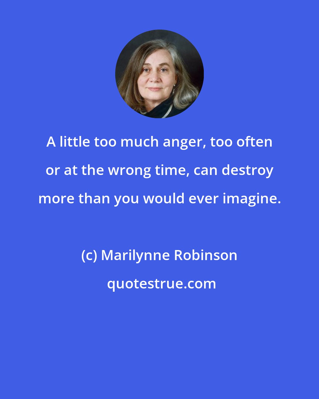 Marilynne Robinson: A little too much anger, too often or at the wrong time, can destroy more than you would ever imagine.