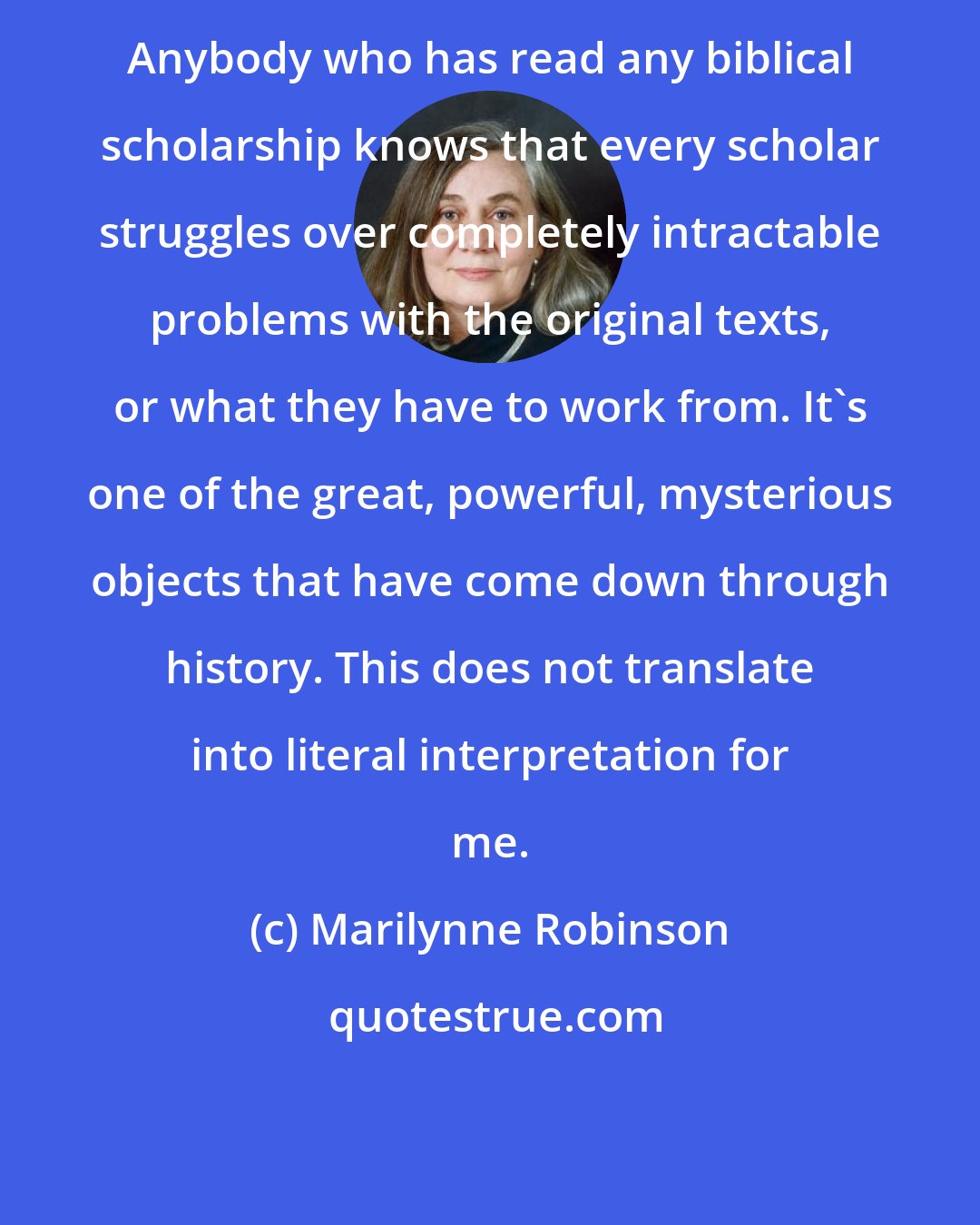 Marilynne Robinson: Anybody who has read any biblical scholarship knows that every scholar struggles over completely intractable problems with the original texts, or what they have to work from. It's one of the great, powerful, mysterious objects that have come down through history. This does not translate into literal interpretation for me.