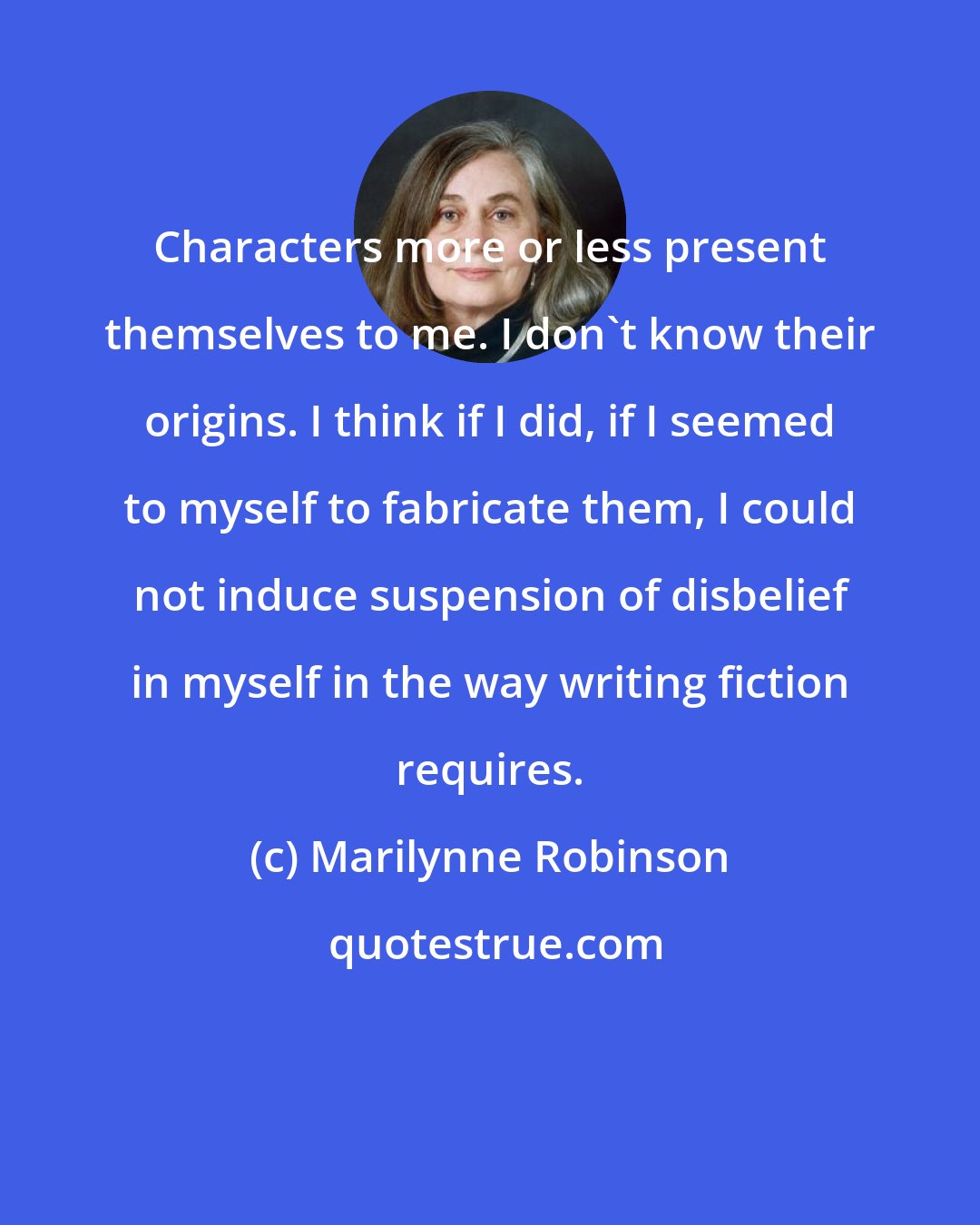 Marilynne Robinson: Characters more or less present themselves to me. I don't know their origins. I think if I did, if I seemed to myself to fabricate them, I could not induce suspension of disbelief in myself in the way writing fiction requires.