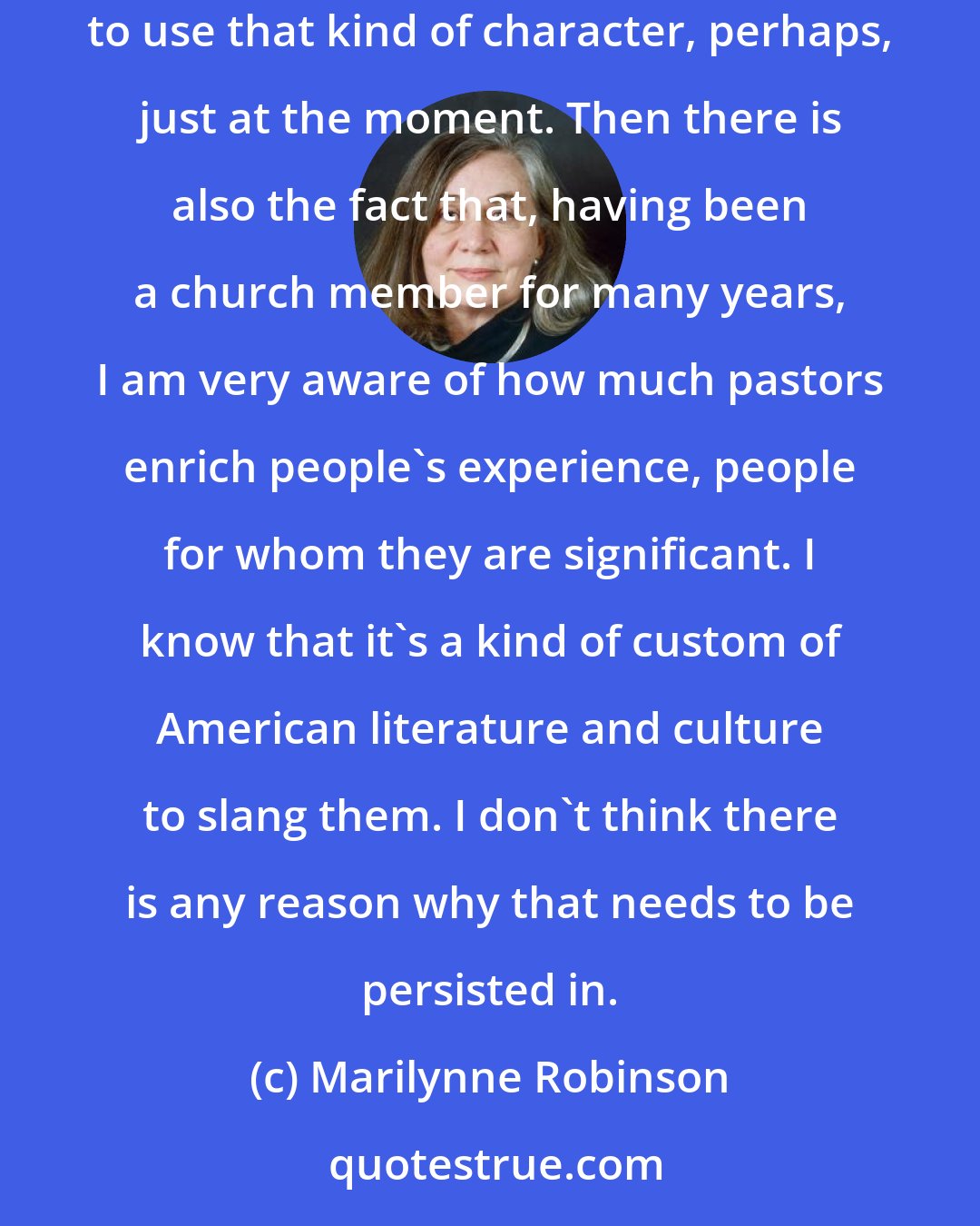 Marilynne Robinson: I am interested in Scripture and theology. This is an interest that I can assume I would share with a pastor, so that makes me a little bit prone to use that kind of character, perhaps, just at the moment. Then there is also the fact that, having been a church member for many years, I am very aware of how much pastors enrich people's experience, people for whom they are significant. I know that it's a kind of custom of American literature and culture to slang them. I don't think there is any reason why that needs to be persisted in.