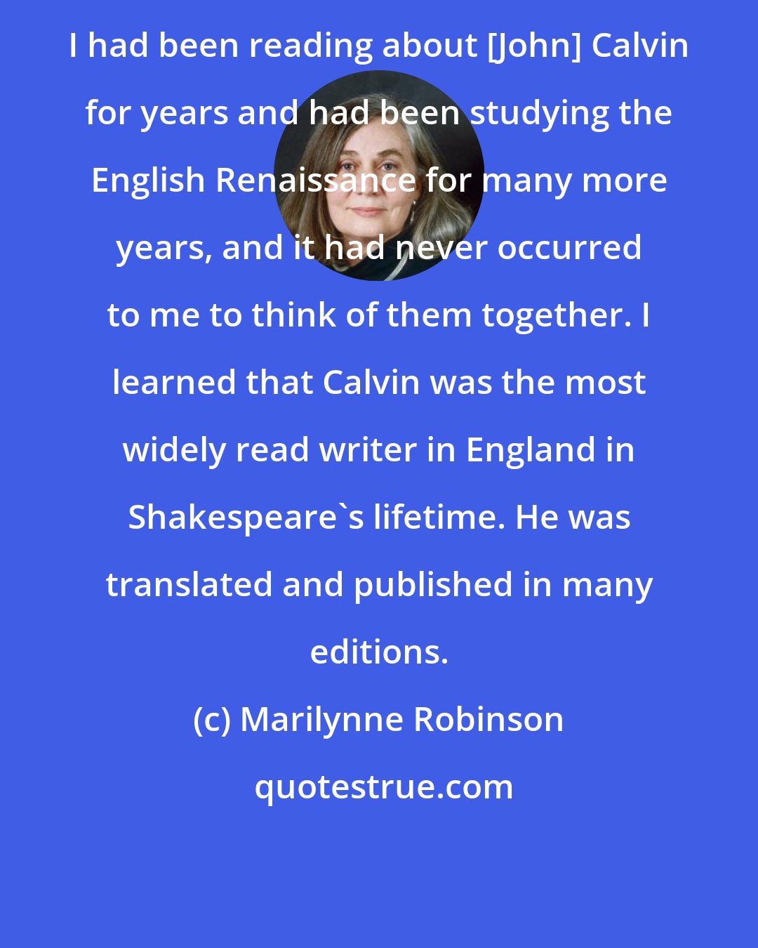 Marilynne Robinson: I had been reading about [John] Calvin for years and had been studying the English Renaissance for many more years, and it had never occurred to me to think of them together. I learned that Calvin was the most widely read writer in England in Shakespeare's lifetime. He was translated and published in many editions.