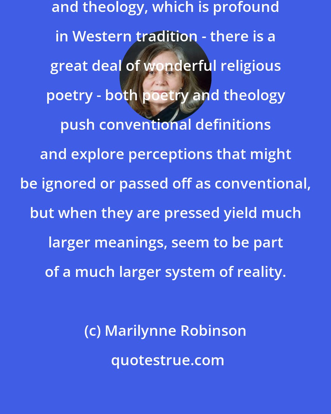 Marilynne Robinson: I think the connection between poetry and theology, which is profound in Western tradition - there is a great deal of wonderful religious poetry - both poetry and theology push conventional definitions and explore perceptions that might be ignored or passed off as conventional, but when they are pressed yield much larger meanings, seem to be part of a much larger system of reality.