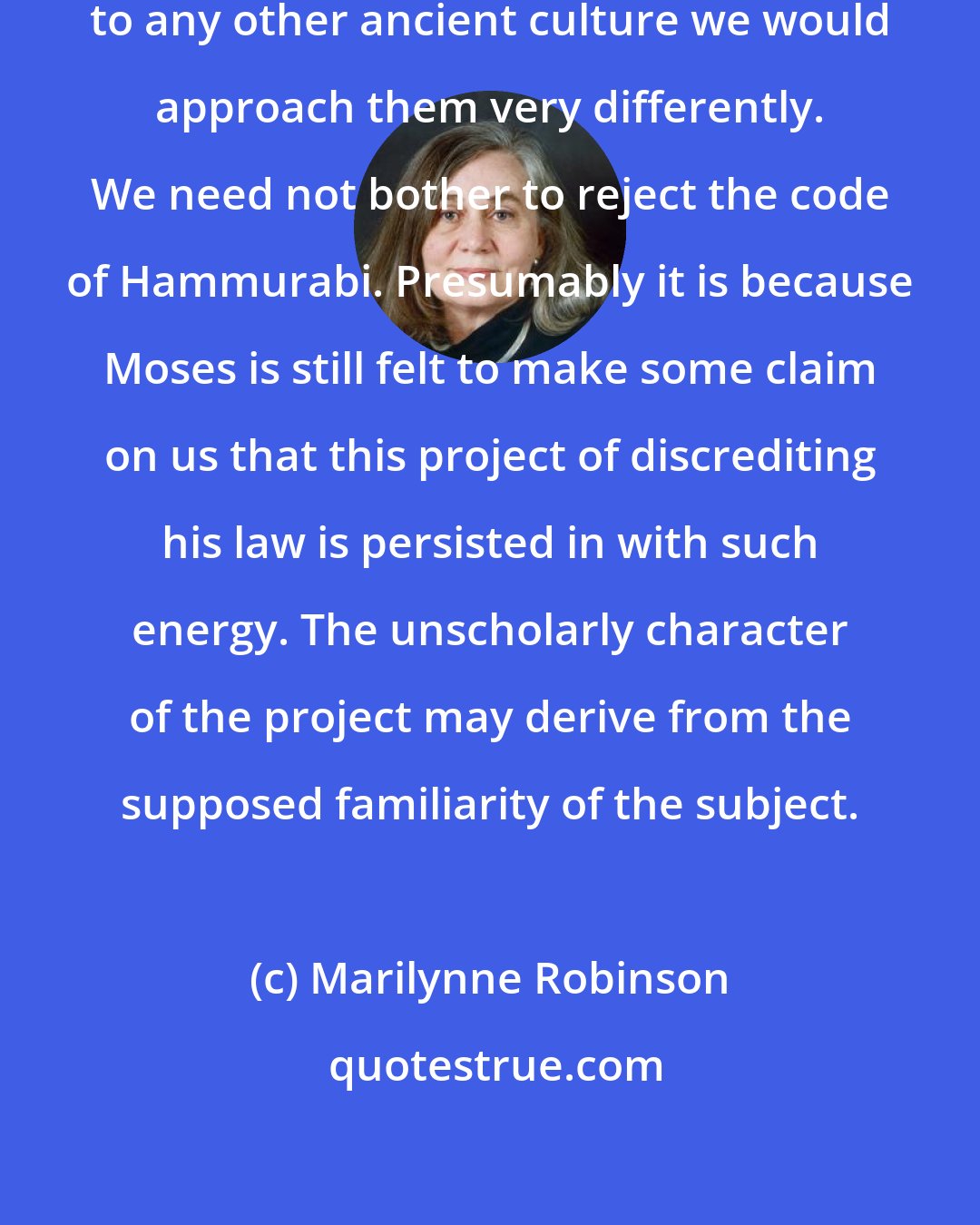 Marilynne Robinson: If these laws [in the Bible] belonged to any other ancient culture we would approach them very differently. We need not bother to reject the code of Hammurabi. Presumably it is because Moses is still felt to make some claim on us that this project of discrediting his law is persisted in with such energy. The unscholarly character of the project may derive from the supposed familiarity of the subject.