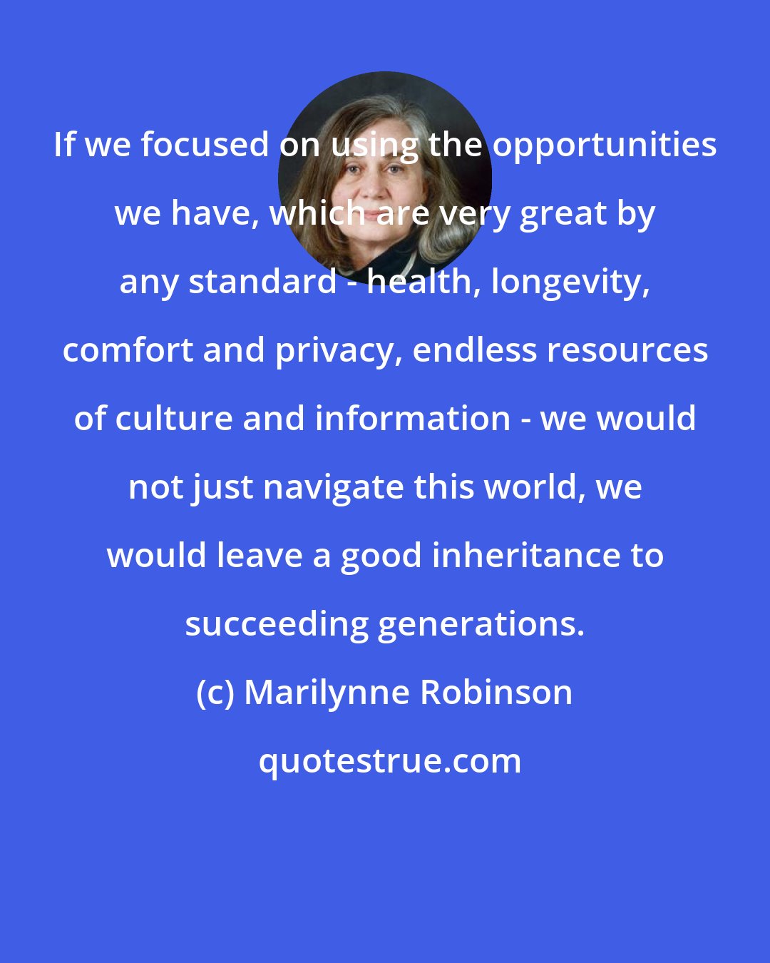 Marilynne Robinson: If we focused on using the opportunities we have, which are very great by any standard - health, longevity, comfort and privacy, endless resources of culture and information - we would not just navigate this world, we would leave a good inheritance to succeeding generations.