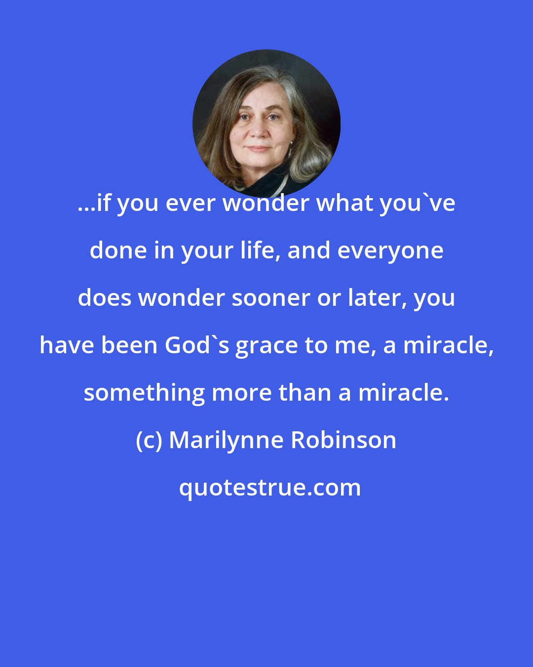 Marilynne Robinson: ...if you ever wonder what you've done in your life, and everyone does wonder sooner or later, you have been God's grace to me, a miracle, something more than a miracle.