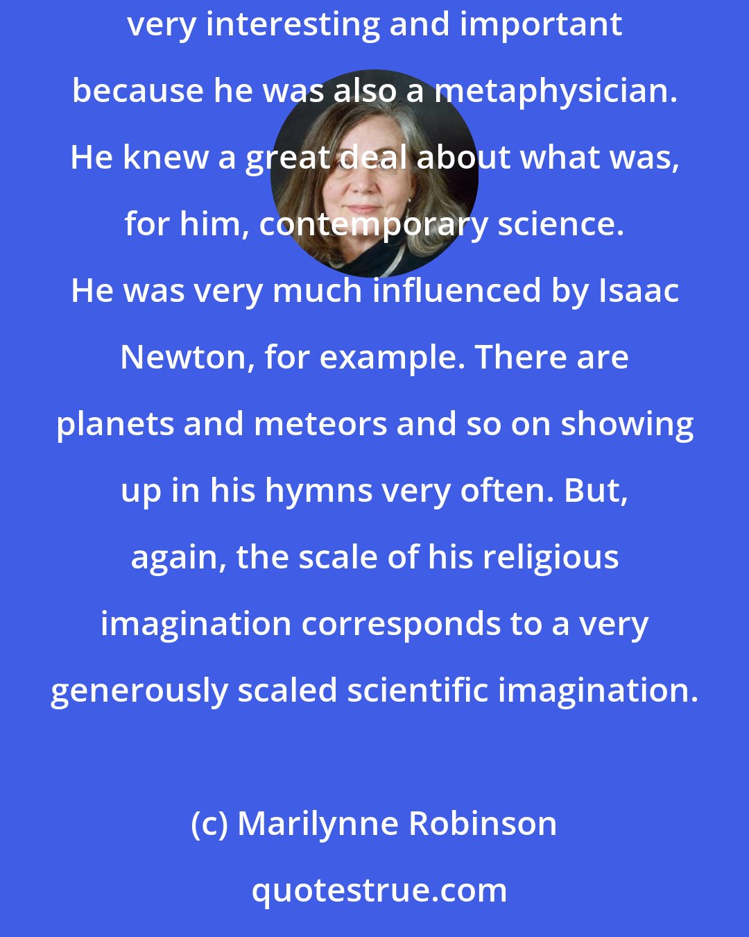 Marilynne Robinson: Isaac Watts, of course, is a hymn writer in the tradition of Congregationalism who lived in the seventeenth and early eighteenth century. He is very interesting and important because he was also a metaphysician. He knew a great deal about what was, for him, contemporary science. He was very much influenced by Isaac Newton, for example. There are planets and meteors and so on showing up in his hymns very often. But, again, the scale of his religious imagination corresponds to a very generously scaled scientific imagination.